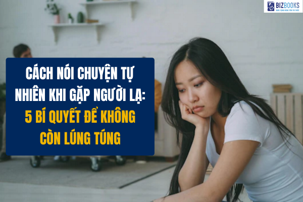 Cách nói chuyện tự nhiên khi gặp người lạ: 5 bí quyết để không còn lúng túng