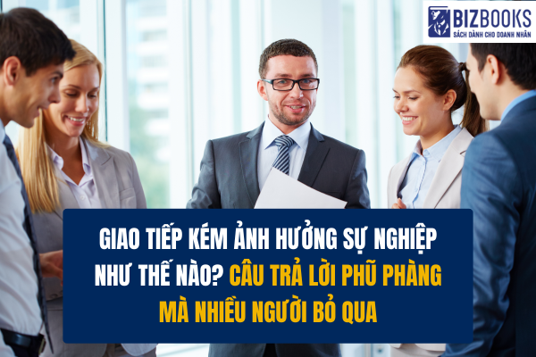 Giao tiếp kém ảnh hưởng sự nghiệp như thế nào? Câu trả lời phũ phàng mà nhiều người bỏ qua