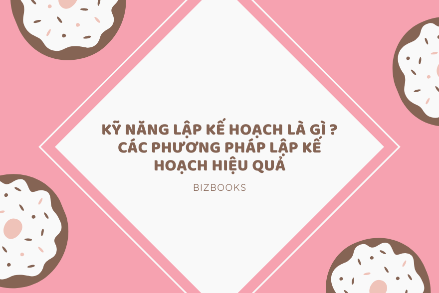 Kỹ Năng Lập Kế Hoạch Là Gì ? Các Phương Pháp Lập Kế Hoạch Hiệu Quả