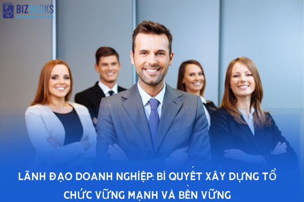 Lãnh đạo doanh nghiệp: Bí quyết xây dựng tổ chức vững mạnh và bền vững